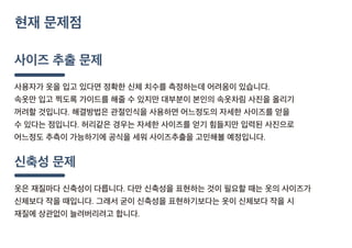 사이즈 추출 문제
사용자가 옷을 입고 있다면 정확한 신체 치수를 측정하는데 어려움이 있습니다.
속옷만 입고 찍도록 가이드를 해줄 수 있지만 대부분이 본인의 속옷차림 사진을 올리기
꺼려할 것입니다. 해결방법은 관절인식을 사용하면 어느정도의 자세한 사이즈를 얻을
수 있다는 점입니다. 허리같은 경우는 자세한 사이즈를 얻기 힘들지만 입력된 사진으로
어느정도 추측이 가능하기에 공식을 세워 사이즈추출을 고민해볼 예정입니다.
신축성 문제
옷은 재질마다 신축성이 다릅니다. 다만 신축성을 표현하는 것이 필요할 때는 옷의 사이즈가
신체보다 작을 때입니다. 그래서 굳이 신축성을 표현하기보다는 옷이 신체보다 작을 시
재질에 상관없이 늘려버리려고 합니다.
현재 문제점
 