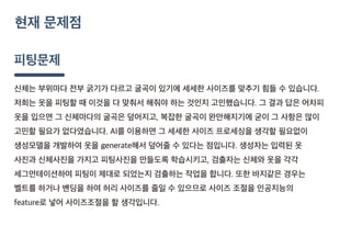 피팅문제
신체는 부위마다 전부 굵기가 다르고 굴곡이 있기에 세세한 사이즈를 맞추기 힘들 수 있습니다.
저희는 옷을 피팅할 때 이것을 다 맞춰서 해줘야 하는 것인지 고민했습니다. 그 결과 답은 어차피
옷을 입으면 그 신체마다의 굴곡은 덮어지고, 복잡한 굴곡이 완만해지기에 굳이 그 사항은 많이
고민할 필요가 없다였습니다. AI를 이용하면 그 세세한 사이즈 프로세싱을 생각할 필요없이
생성모델을 개발하여 옷을 generate해서 덮어줄 수 있다는 점입니다. 생성자는 입력된 옷
사진과 신체사진을 가지고 피팅사진을 만들도록 학습시키고, 검출자는 신체와 옷을 각각
세그먼테이션하여 피팅이 제대로 되었는지 검출하는 작업을 합니다. 또한 바지같은 경우는
벨트를 하거나 밴딩을 하여 허리 사이즈를 줄일 수 있으므로 사이즈 조절을 인공지능의
feature로 넣어 사이즈조절을 할 생각입니다.
현재 문제점
 