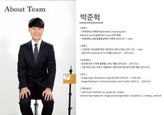 [ 학력 ]
- 연세대학교 대학원 Multimedia Computing and
Machine Learning(MCML) Group 진학 예정
- 연세대학교 글로벌융합공학부 15학번 (2015.03. ~ now)
[ 경력 ]
- 스타트업 가치&문화 확산 네트워크 VIRUS 대표 (2017. 03. ~ now)
- 삼성 SDS sGenClub 4기 ICT개발 (2014.07. ~ 2015.09.)
[ 프로젝트 ]
- 함수형 언어 시각화 플랫폼 crafty 개발 (2016.09. ~ 2017.02.)
- 신촌 하숙 O2O 서비스 나봄하우스 웹사이트/안드로이드앱 개발 (2016.06.)
[ 연구 ]
- Image Super-Resolution Using DCGAN (2016.07. ~ 2016.08.)
- Image Quilting for Texture Synthesis and Transfer (2015.12. ~ 2016.02.)
[ 주력 분야 ]
- web front-end(html, css, javascript, nodejs),
machine learning(torch), image processing(matlab), etc(python, C, hadoop, android)
About Team
박준혁
 