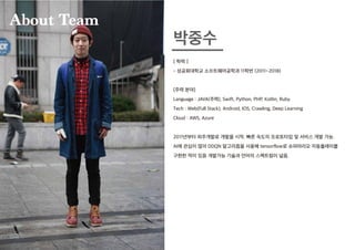 [ 학력 ]
- 성공회대학교 소프트웨어공학과 11학번 (2011~2018)
[주력 분야]
Language : JAVA(주력), Swift, Python, PHP, Kotlin, Ruby
Tech : Web(Full Stack), Android, IOS, Crawling, Deep Learning
Cloud : AWS, Azure
2011년부터 외주개발로 개발을 시작. 빠른 속도의 프로토타입 및 서비스 개발 가능.
AI에 관심이 많아 DDQN 알고리즘을 사용해 tensorflow로 슈퍼마리오 자동플레이를
구현한 적이 있음 개발가능 기술과 언어의 스펙트럼이 넓음.
박중수
About Team
 