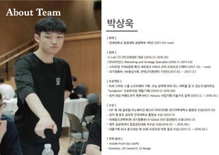 [ 학력 ]
- 연세대학교 정경대학 경영학부 1학년 (2017.03~now)
[ 경력 ]
-C-Lab 1기 (주)크레센트 대표 (2014.12~2016.10)
-(주)파이언스 Marketing and Strategy Specialist (2016.11~2017.03)
- 스타트업 가치&문화 확산 네트워크 VIRUS 코어 프로모션 디렉터 (2017. 03. ~ now)
- 과기정통부, SW중심사회, 핀테크지원센터 기자단(2017.03. ~ 2017.12.)
[ 프로젝트 ]
- B2B 스마트 스쿨 소프트웨어 기획. 수능 성적에 따라 어느 대학을 갈 수 있는지 알려주는
"Sungboon" 프로토타입 개발/기획 (2014.12~2015.06)
- 유커 대상 여행도우미 챗봇서비스 Hanyou 사업기획/기술구조 설계 (2015.12. ~ 2016.10.)
[ 수상 ]
- GIF 제 1회 글로벌 이노베이션 페스타 아이디어톤 대구과학대학교 총장상 수상(2015.10)
- 공익 앱 창조 공모전 건국대학교 총장상 수상 (2015.11)
- 미래창조과학부(현 과기정통부) K-Global 300 장관명의 수료(2015.12)
- 제주 공공데이터 창업경진대회 우수상 수상(2016.07. ~ 2016.08.)
- 대홍기획 DCA 광고대상 제 34회 프로모션 부문 동상 수상 (2015.12. ~ 2016.02.)
[ 주력 분야 ]
- mobile front (ios Swift)
- business, UX research, UI design
박상욱
About TeamAbout TeamAbout TeamAbout TeamAbout TeamAbout Team
 