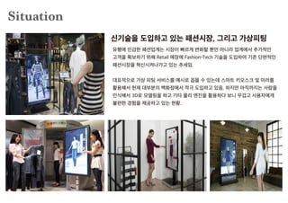 Situation
유행에 민감한 패션업계는 시장이 빠르게 변화할 뿐만 아니라 업계에서 추가적인
고객을 확보하기 위해 Retail 매장에 Fashion-Tech 기술을 도입하여 기존 단편적인
패션시장을 혁신시켜나가고 있는 추세임.
대표적으로 가상 피팅 서비스를 예시로 꼽을 수 있는데 스마트 키오스크 및 미러를
활용해서 현재 대부분의 백화점에서 적극 도입하고 있음. 하지만 아직까지는 사람을
인식해서 3D로 모델링을 하고 기타 물리 엔진을 활용하다 보니 무겁고 사용자에게
불편한 경험을 제공하고 있는 현황.
신기술을 도입하고 있는 패션시장, 그리고 가상피팅
 