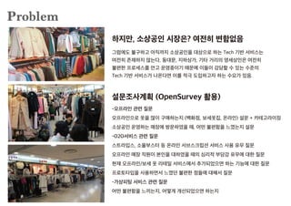 Problem
그럼에도 불구하고 아직까지 소상공인을 대상으로 하는 Tech 기반 서비스는
여전히 존재하지 않는다. 동대문, 지하상가, 기타 거리의 영세상인은 여전히
불편한 프로세스를 안고 운영중이기 때문에 이들이 감당할 수 있는 수준의
Tech 기반 서비스가 나온다면 이를 적극 도입하고자 하는 수요가 있음.
-오프라인 관련 질문
오프라인으로 옷을 많이 구매하는지 (백화점, 보세옷집, 온라인) 설문 + 카테고라이징
소상공인 운영하는 매장에 방문하였을 때, 어떤 불편함을 느꼈는지 설문
-O2O서비스 관련 질문
스트라입스, 소울부스터 등 온라인 서브스크립션 서비스 사용 유무 질문
오프라인 매장 직원이 본인을 대하였을 때의 심리적 부담감 유무에 대한 질문
현재 오프라인/보세 옷 리테일 서비스에서 추가되었으면 하는 기능에 대한 질문
프로토타입을 사용하면서 느꼈던 불편한 점들에 대해서 질문
-가상피팅 서비스 관련 질문
어떤 불편함을 느끼는지, 어떻게 개선되었으면 하는지
하지만, 소상공인 시장은? 여전히 변함없음
설문조사계획 (OpenSurvey 활용)
 