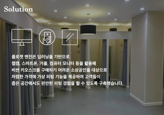 Solution
클로젯 엔진은 딥러닝을 기반으로
웹캠, 스마트폰, 거울, 컴퓨터 모니터 등을 활용해
비싼 키오스크를 구매하기 어려운 소상공인을 대상으로
저렴한 가격에 가상 피팅 기능을 제공하여 고객들이
좁은 공간에서도 편안한 피팅 경험을 할 수 있도록 구축했습니다.
 