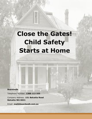 Close the Gates! Child Safety Starts at Home 
Boardwalk 
Telephone Number: 1300 112 333 
Company Address: 151 Balcatta Road Balcatta WA 6021 
Email: mail@boardwalk.com.au 
 