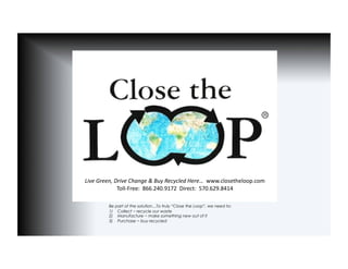 Live	
  Green,	
  Drive	
  Change	
  &	
  Buy	
  Recycled	
  Here…	
  	
  www.closetheloop.com	
  
                   Toll-­‐Free:	
  	
  866.240.9172	
  	
  Direct:	
  	
  570.629.8414	
  	
  

             Be part of the solution…To truly “Close the Loop”, we need to:
             1)  Collect ~ recycle our waste
             2)  Manufacture ~ make something new out of it
             3)  Purchase ~ buy recycled
 