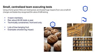 11
Small, centralized team executing tests
 4 team members.
 Ran about 80-90 tests a year.
 Technically constrained, front-end only.
 Lots of low-hanging fruit.
 Examples showed big impact.
Using a home-grown Nike.com testing tool, we showed huge impacts from very small UX
changes and leadership recognized the value of A/B testing.
 