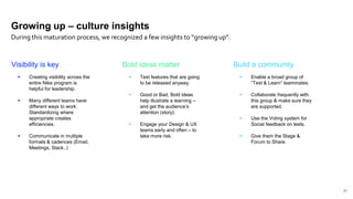 22
Visibility is key
 Creating visibility across the
entire Nike program is
helpful for leadership.
 Many different teams have
different ways to work.
Standardizing where
appropriate creates
efficiencies.
 Communicate in multiple
formats & cadences (Email,
Meetings, Slack..)
Bold ideas matter
 Test features that are going
to be released anyway.
 Good or Bad, Bold ideas
help illustrate a learning –
and get the audience’s
attention (story).
 Engage your Design & UX
teams early and often – to
take more risk.
Build a community
 Enable a broad group of
“Test & Learn” teammates.
 Collaborate frequently with
this group & make sure they
are supported.
 Use the Voting system for
Social feedback on tests.
 Give them the Stage &
Forum to Share.
Growing up – culture insights
During this maturation process, we recognized a few insights to “growing up”.
 
