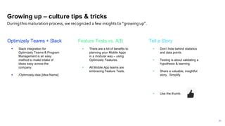 23
Optimizely Teams + Slack
 Slack integration for
Optimizely Teams & Program
Management is an easy
method to make intake of
ideas easy across the
company.
 /Optimizely.idea [Idea Name]
Feature Tests vs. A/B
 There are a lot of benefits to
planning your Mobile Apps
in a modular way – using
Optimizely Features.
 All Mobile App teams are
embracing Feature Tests.
Tell a Story
 Don’t hide behind statistics
and data points.
 Testing is about validating a
hypothesis & learning.
 Share a valuable, insightful
story. Simplify.
 Use the thumb.
Growing up – culture tips & tricks
During this maturation process, we recognized a few insights to “growing up”.
 