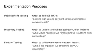 Experimentation Purposes
Improvement Testing
Discovery Testing
Feature Testing
Great to achieve OKRs
”Splitting sign-up and payment screens will improve
conversion rate”
Great to understand what’s going on, then improve
“What would happen if we remove Shows Favoriting from
onboarding?”
Great to validate/measure features’ impact
“What’s the impact of live streaming on VOD
viewership?”
 