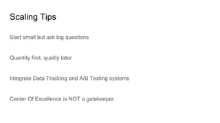 Scaling Tips
Start small but ask big questions
Quantity first, quality later
Integrate Data Tracking and A/B Testing systems
Center Of Excellence is NOT a gatekeeper
 