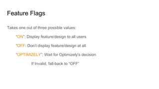 Feature Flags
Takes one out of three possible values:
“ON”: Display feature/design to all users
“OFF: Don’t display feature/design at all
“OPTIMIZELY”: Wait for Optimizely's decision
If Invalid, fall-back to “OFF”
 