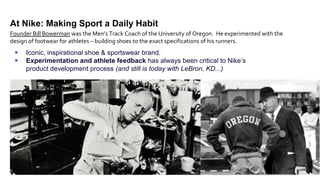 5
At Nike: Making Sport a Daily Habit
 Iconic, inspirational shoe & sportswear brand.
 Experimentation and athlete feedback has always been critical to Nike’s
product development process (and still is today with LeBron, KD...)
Founder Bill Bowerman was the Men’s Track Coach of the University of Oregon. He experimented with the
design of footwear for athletes – building shoes to the exact specifications of his runners.
 