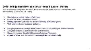6
2015: Will joined Nike, to start a “Test & Learn” culture
 Sports brand, with a culture of winning.
 One of the world’s strongest brands.
 Strong intuition (art) has led decision-making at Nike for years.
 With unprecedented success, globally.
 Applying consumer data (science) was a new concept to digital product owners.
 Analytics systems in particular were still immature.
 Custom in-house, JavaScript testing solution on Nike.com.
 4 person team was dedicated to running Nike.com tests only.
With a technology background (Microsoft, Xbox, Dell) and specifically in product management, web
development, Analytics and A/B Testing.
 
