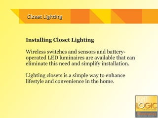 Closet	
  Ligh3ng
Installing Closet Lighting
!
Wireless switches and sensors and battery-
operated LED luminaires are available that can
eliminate this need and simplify installation.
!
Lighting closets is a simple way to enhance
lifestyle and convenience in the home.
!
Closet	
  Ligh3ng
 