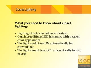 Closet	
  Ligh3ng
What you need to know about closet
lighting:
!
• Lighting closets can enhance lifestyle
• Consider a diffuse LED luminaire with a warm
color appearance
• The light could turn ON automatically for
convenience
• The light should turn OFF automatically to save
energy
Closet	
  Ligh3ng
 
