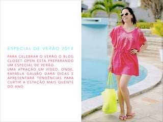 ESPECIAL DE VERÃO 2014
PA R A C E L E B R A R O V E R Ã O O B L O G
C L O S E T O P E N E S TÁ P R E PA R A N D O
UM ESPECIAL DE VERÃO.
U M A AT R A Ç Ã O E M V Í D E O , O N D E ,
R A F A E L A G A LV Ã O D A R Á D I C A S E
A P R E S E N TA R Á T E N D Ê N C I A S PA R A
C U R T I R A E S TA Ç Ã O M A I S Q U E N T E
DO ANO.

 