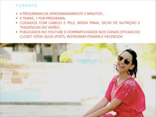 F O R M AT O
• 4 PROGRAMAS DE APROXIMADAMENTE 5 MINUTOS ;
• 4 TEMAS, 1 POR PROGRAMA;
• CUIDADOS COM CABELO E PELE, MODA PRAIA, DICAS DE NUTRIÇÃO E

TENDÊNCIAS DO VERÃO;
• PUBLICADOS NO YOUTUBE E COMPARTILHADOS NOS CANAIS OFICIAIS DO
CLOSET OPEN: BLOG (POST), INSTAGRAM (TEASER) E FACEBOOK

 