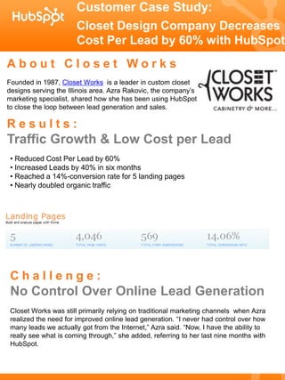Customer Case Study:
                       Closet Design Company Decreases
                       Cost Per Lead by 60% with HubSpot
About Closet Works
Founded in 1987, Closet Works is a leader in custom closet
designs serving the Illinois area. Azra Rakovic, the company’s
marketing specialist, shared how she has been using HubSpot
to close the loop between lead generation and sales.

Results:
Traffic Growth & Low Cost per Lead
 • Reduced Cost Per Lead by 60%
 • Increased Leads by 40% in six months
 • Reached a 14%-conversion rate for 5 landing pages
 • Nearly doubled organic traffic




 Challenge:
 No Control Over Online Lead Generation
 Closet Works was still primarily relying on traditional marketing channels when Azra
 realized the need for improved online lead generation. “I never had control over how
 many leads we actually got from the Internet,” Azra said. “Now, I have the ability to
 really see what is coming through,” she added, referring to her last nine months with
 HubSpot.
 