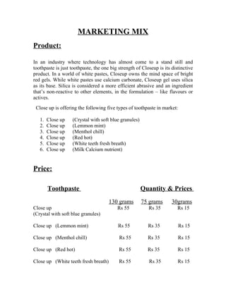 MARKETING MIX
Product:

In an industry where technology has almost come to a stand still and
toothpaste is just toothpaste, the one big strength of Closeup is its distinctive
product. In a world of white pastes, Closeup owns the mind space of bright
red gels. While white pastes use calcium carbonate, Closeup gel uses silica
as its base. Silica is considered a more efficient abrasive and an ingredient
that’s non-reactive to other elements, in the formulation – like flavours or
actives.
 Close up is offering the following five types of toothpaste in market:

   1.   Close up   (Crystal with soft blue granules)
   2.   Close up   (Lemmon mint)
   3.   Close up   (Menthol chill)
   4.   Close up   (Red hot)
   5.   Close up   (White teeth fresh breath)
   6.   Close up   (Milk Calcium nutrient)


Price:

        Toothpaste                                     Quantity & Prices
                                      130 grams        75 grams       30grams
Close up                                  Rs 55           Rs 35          Rs 15
(Crystal with soft blue granules)

Close up (Lemmon mint)                     Rs 55          Rs 35           Rs 15

Close up (Menthol chill)                   Rs 55          Rs 35           Rs 15

Close up (Red hot)                         Rs 55          Rs 35          Rs 15

Close up (White teeth fresh breath)        Rs 55          Rs 35          Rs 15
 