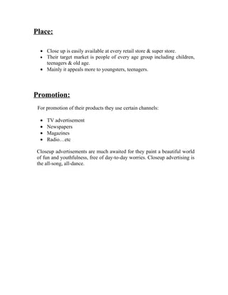 Place:

  • Close up is easily available at every retail store & super store.
  • Their target market is people of every age group including children,
    teenagers & old age.
  • Mainly it appeals more to youngsters, teenagers.




Promotion:
 For promotion of their products they use certain channels:

  •   TV advertisement
  •   Newspapers
  •   Magazines
  •   Radio…etc

 Closeup advertisements are much awaited for they paint a beautiful world
 of fun and youthfulness, free of day-to-day worries. Closeup advertising is
 the all-song, all-dance.
 
