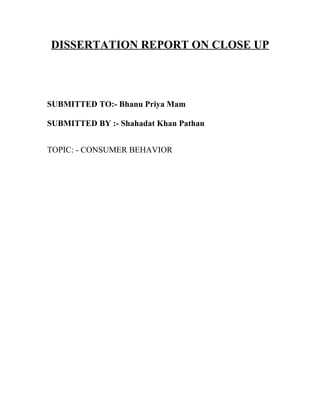 DISSERTATION REPORT ON CLOSE UP




SUBMITTED TO:- Bhanu Priya Mam

SUBMITTED BY :- Shahadat Khan Pathan


TOPIC: - CONSUMER BEHAVIOR
 