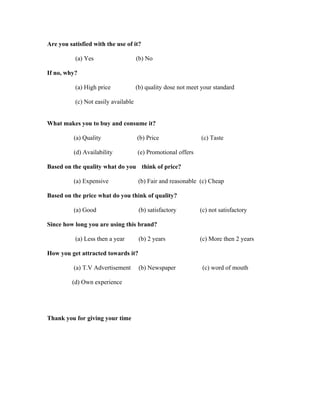Are you satisfied with the use of it?

           (a) Yes                    (b) No

If no, why?

           (a) High price             (b) quality dose not meet your standard

           (c) Not easily available


What makes you to buy and consume it?

          (a) Quality                 (b) Price                (c) Taste

          (d) Availability            (e) Promotional offers

Based on the quality what do you think of price?

          (a) Expensive                (b) Fair and reasonable (c) Cheap

Based on the price what do you think of quality?

          (a) Good                     (b) satisfactory        (c) not satisfactory

Since how long you are using this brand?

           (a) Less then a year        (b) 2 years             (c) More then 2 years

How you get attracted towards it?

          (a) T.V Advertisement        (b) Newspaper            (c) word of mouth

         (d) Own experience




Thank you for giving your time
 