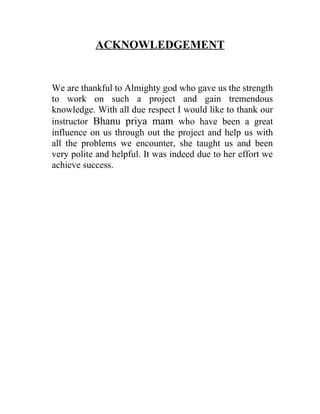 ACKNOWLEDGEMENT


We are thankful to Almighty god who gave us the strength
to work on such a project and gain tremendous
knowledge. With all due respect I would like to thank our
instructor Bhanu priya mam who have been a great
influence on us through out the project and help us with
all the problems we encounter, she taught us and been
very polite and helpful. It was indeed due to her effort we
achieve success.
 
