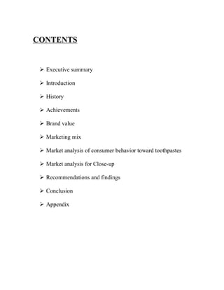 CONTENTS


  Executive summary

  Introduction

  History

  Achievements

  Brand value

  Marketing mix

  Market analysis of consumer behavior toward toothpastes

  Market analysis for Close-up

  Recommendations and findings

  Conclusion

  Appendix
 