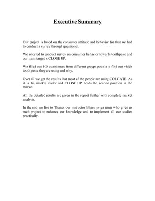 Executive Summary


Our project is based on the consumer attitude and behavior for that we had
to conduct a survey through questioner.

We selected to conduct survey on consumer behavior towards toothpaste and
our main target is CLOSE UP.

We filled out 100 questioners from different groups people to find out which
tooth paste they are using and why.

Over all we get the results that most of the people are using COLGATE. As
it is the market leader and CLOSE UP holds the second position in the
market.

All the detailed results are given in the report further with complete market
analysis.

In the end we like to Thanks our instructor Bhanu priya mam who gives us
such project to enhance our knowledge and to implement all our studies
practically.
 