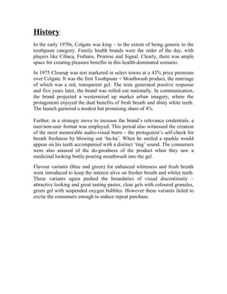 History
In the early 1970s, Colgate was king – to the extent of being generic to the
toothpaste category. Family health brands were the order of the day, with
players like Cibaca, Forhans, Promise and Signal. Clearly, there was ample
space for creating pleasure benefits in this health-dominated scenario.
In 1975 Closeup was test marketed in select towns at a 43% price premium
over Colgate. It was the first Toothpaste + Mouthwash product, the marriage
of which was a red, transparent gel. The tests generated positive response
and five years later, the brand was rolled out nationally. In communication,
the brand projected a westernized up market urban imagery, where the
protagonists enjoyed the dual benefits of fresh breath and shiny white teeth.
The launch garnered a modest but promising share of 4%.

Further, in a strategic move to increase the brand’s relevance credentials, a
user/non-user format was employed. This period also witnessed the creation
of the most memorable audio-visual burrs – the protagonist’s self-check for
breath freshness by blowing out ‘ha-ha’. When he smiled a sparkle would
appear on his teeth accompanied with a distinct ‘ting’ sound. The consumers
were also assured of the do-goodness of the product when they saw a
medicinal looking bottle pouring mouthwash into the gel.
Flavour variants (blue and green) for enhanced whiteness and fresh breath
were introduced to keep the interest alive on fresher breath and whiter teeth.
These variants again pushed the boundaries of visual discontinuity –
attractive looking and great tasting pastes, clear gels with coloured granules,
green gel with suspended oxygen bubbles. However these variants failed to
excite the consumers enough to induce repeat purchase.
 