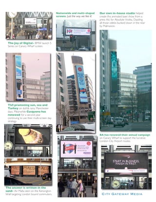 Nationwide and multi-shaped         Our own in-house studio helped
                                            screens. Just the way we like it!   create this animated laser show from a
                                                                                press Ad. for Absolute Vodka. Dazzling
                                                                                all those celebs bunked down in the near
                                                                                by Malmaison.




 The Joy of Digital- BMW launch 5
 Series on Canary Wharf screen.




 TUI promoting sun, sea and
 Turkey on dull & rainy Manchester
 days. Meanwhile Cusquena has
 renewed for a second year
 continuing to use their multi-screen day
 strategy.



                                                                                BA has renewed their annual campaign
                                                                                on Canary Wharf to support the lucrative
                                                                                London City Airport routes.




The answer is written in the
sand- Air Malta seen on the Kensington
Wall targeting London bound commuters.
 