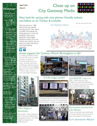 April 2011
                            Issue 2
                                                                Close up on
Did you know?

• The top UK cities
                                                         City Gateway Media
  equate to 38% of
  the UK’s GDP.
                            New look for spring with new planner friendly website
• Over 100,000
   people live and
                            and follow us on Twitter & Linkedin
   work in Canary
   Wharf.                   We have had over 1,000
                            visits to the new website
• In a recent survey        since the launch a few weeks
    of Urbanites            up 500%. The website has
    43% said they had
    taken action after
                            media planners in mind and
    seeing Outdoor          hopefully inspire more
    advertising.            advertisers onto Digital
                            Outdoor screens. If you use
• In the same survey        Twitter and Linkedin you can
     62% said they          keep up to date with all our
     were in favour of      news and breaking
     animation, good
                            campaigns.
     job you can run
     animation on
     Cuckoo Wharf!
                            Great support for Cuckoo Wharf, Birmingham in Q1
                            In a highly competitive market
Congratulations to          the new D96 screen managed
  Henry Lucus at IPM        to deliver the goods for
  who won the night         Mercedes, Stella Artois, Aer
  out for two at the
                            Lingus , Renault, Nationwide
  Malmaison. Do you
  fancy the same?
                            and Kelloggs. With Birmingham
                            becoming the UK’s first DOOH
Enter a free prize          City the Cuckoo Wharf screen
draw and win!               is ready to play it’s part on
What’s the name of          more solus digital campaigns.
the illustrator we used
on our new website ?
Tip- Try the website                                               3 is the magic number                 VaVaVROOOM – Sex in the
www.citygateway.co.uk                                                                                    City – Nice bonus for City
                                                                                                         Traders, the new Renault/Cabrio.
Send your answer on
                                                                                                         the 10 second Ad. was just enough
the website enquiry
form to enter the free
                                                                                                         time to demonstrate the new
prize draw.                                                                                              speed of the roof mechanism.

Entries close by
27th May 2011

The City Gateway
  team would like to                                         Smart planning from Mindshare Outdoor
  thank all our                                              and getting the most for 3’s breaking the
  customers and                                              chain on the 3 x screen Kensington Wall.
  everyone a Happy
  Easter and Royal
  Wedding day             Fallen Angels in                                                               Sky launches channel from
                                                                                                         over Atlantic
                          Manchester                                                                     Three new shows were advertised
For more information
on City Gateway           Manchester Tower playing it’s                                                  on Canary Wharf screen as part of
Media please call         part in the most talked about                                                  Sky’s new Atlantic HD Channel.
020 7490 0844             campaign this year- The Fallen
                          Angels campaign from
                          Unilever/Lynx
 