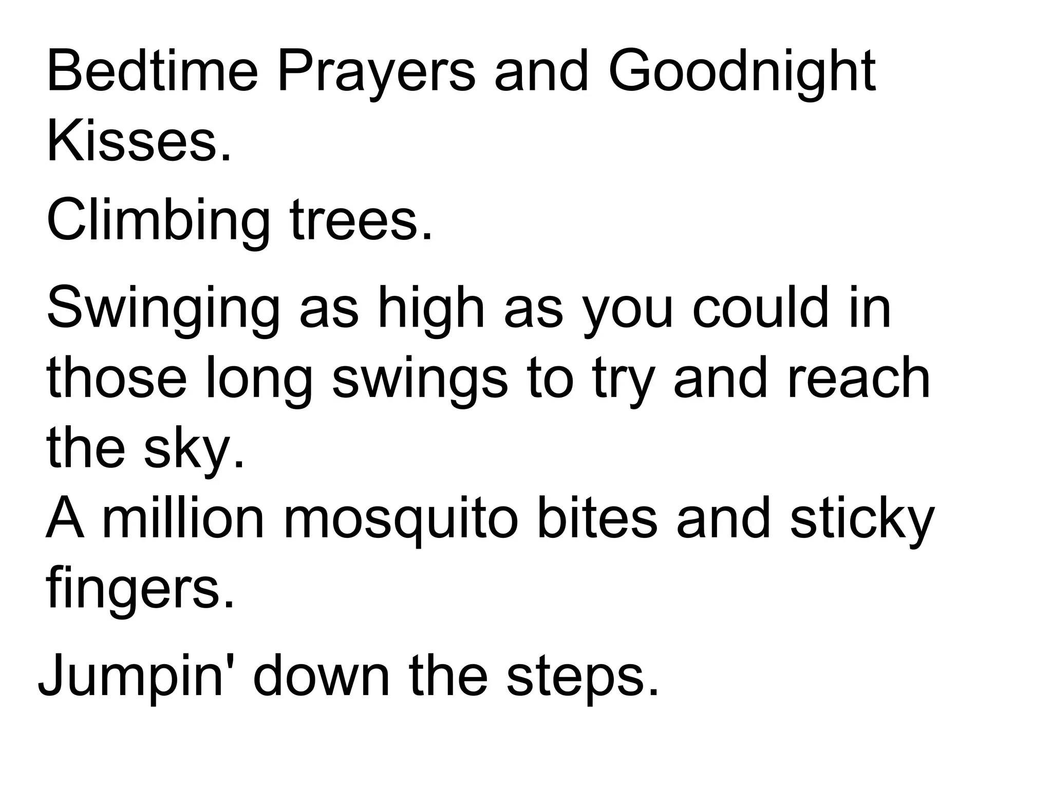 Bedtime Prayers and Goodnight Kisses. Climbing trees. Swinging as high as you could in those long swings to try and reach the sky. A million mosquito bites and sticky fingers. Jumpin' down the steps. 