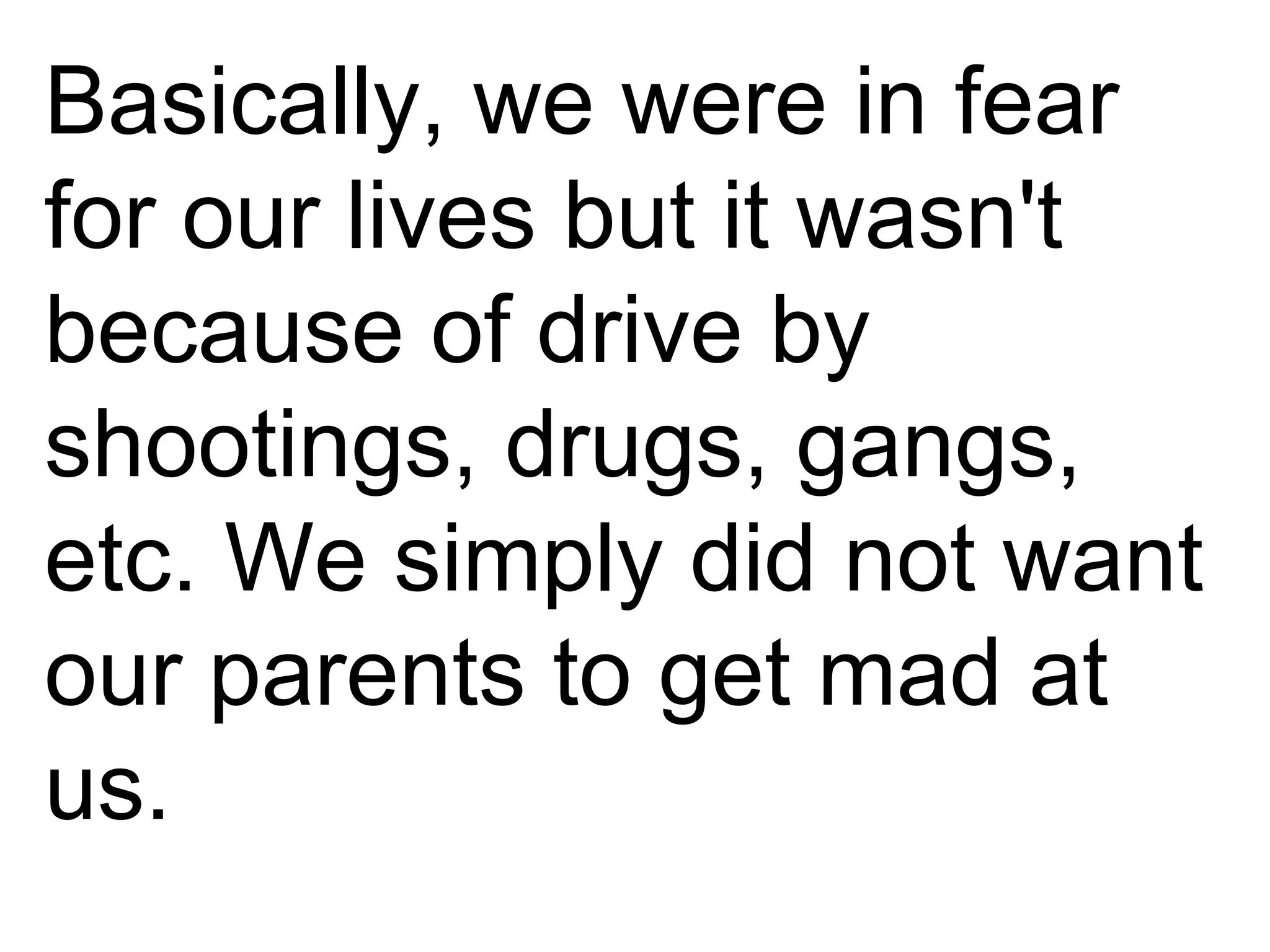 Basically, we were in fear for our lives but it wasn't because of drive by shootings, drugs, gangs, etc. We simply did not want our parents to get mad at us. 