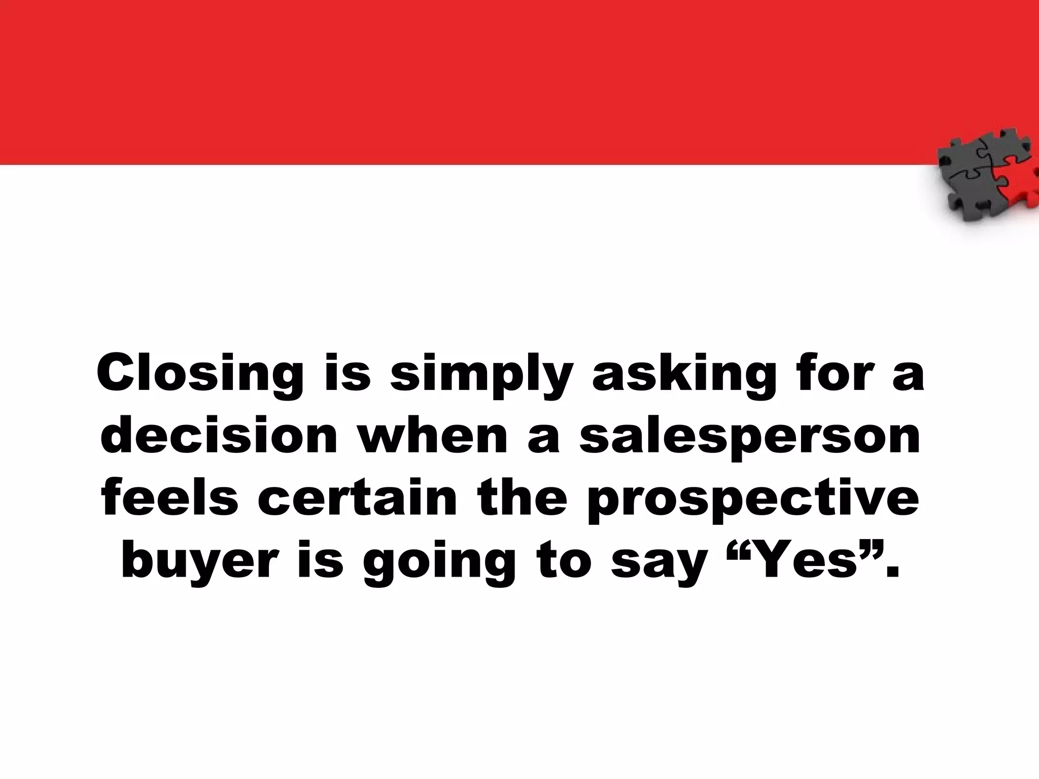 Closing is simply asking for a decision when a salesperson feels certain the prospective buyer is going to say “Yes”. 