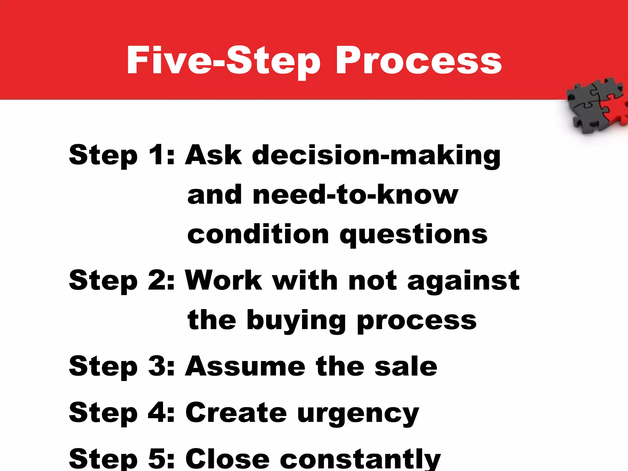 Five-Step Process Step 1: Ask decision-making    and need-to-know      condition questions Step 2: Work with not against    the buying process Step 3: Assume the sale Step 4: Create urgency Step 5: Close constantly 