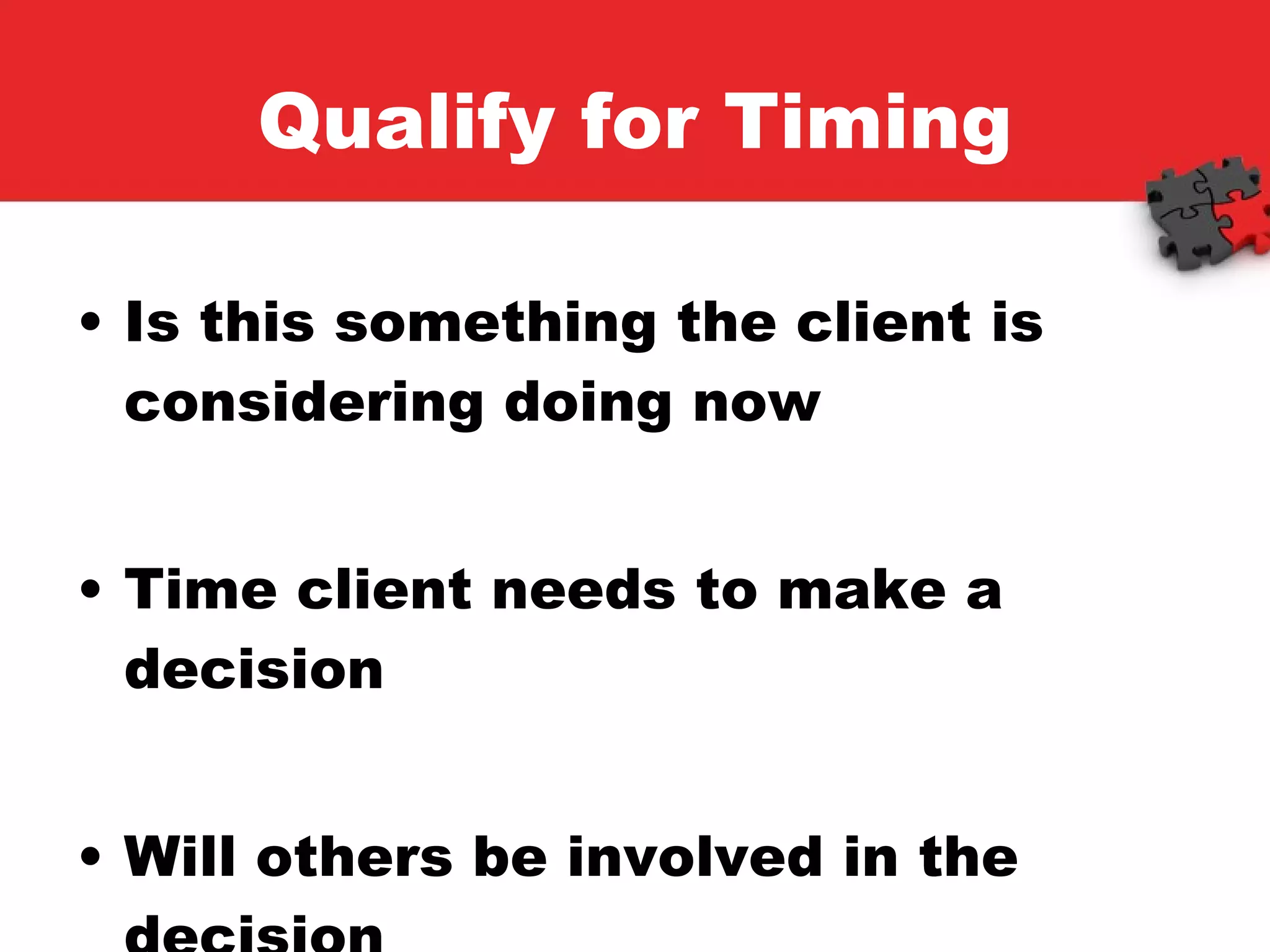 Qualify for Timing Is this something the client is considering doing now Time client needs to make a decision Will others be involved in the decision 