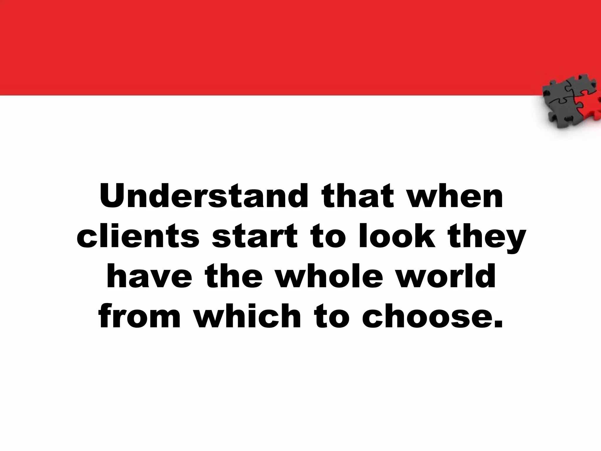 Understand that when clients start to look they have the whole world from which to choose. 