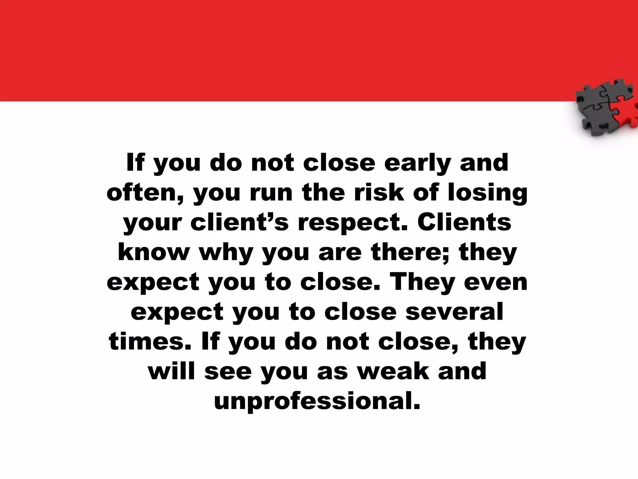 If you do not close early and often, you run the risk of losing your client’s respect. Clients know why you are there; they expect you to close. They even expect you to close several times. If you do not close, they will see you as weak and unprofessional. 