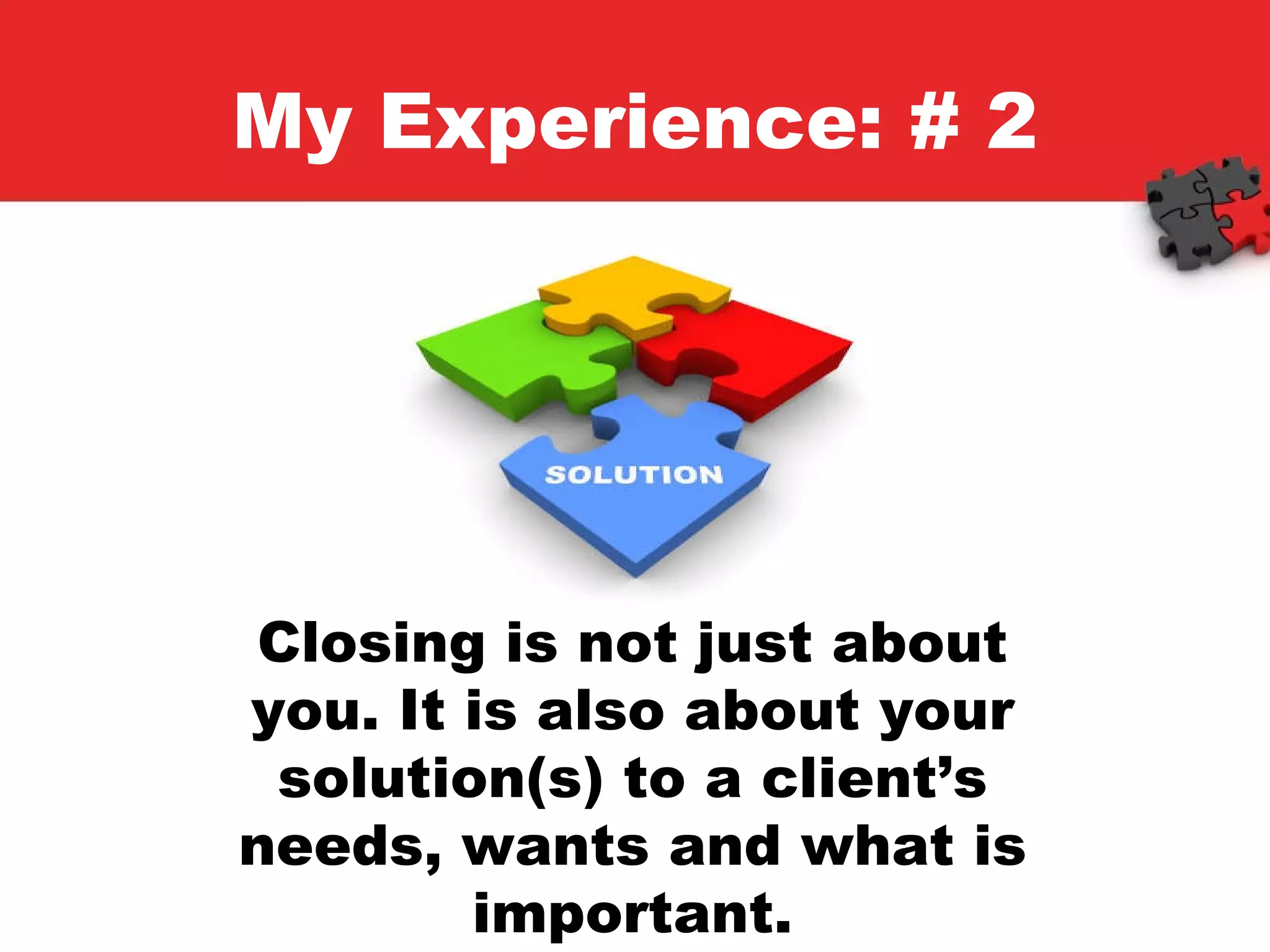 My Experience: # 2 Closing is not just about you. It is also about your solution(s) to a client’s needs, wants and what is important. 