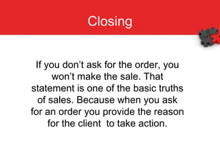Closing If you don’t ask for the order, you won’t make the sale. That statement is one of the basic truths of sales. Because when you ask for an order you provide the reason for the client  to take action. 