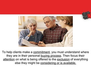 To help clients make a  commitment , you must understand where they are in their personal  buying process . Then focus their  attention  on what is being offered to the  exclusion  of everything else they might be  considering or is available. 