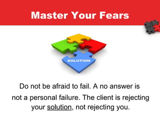 Master Your Fears Do not be afraid to fail. A no answer is  not a personal failure. The client is rejecting your  solution , not rejecting you. 