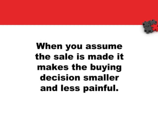 When you assume the sale is made it makes the buying decision smaller and less painful. 