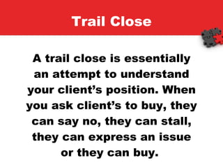 Trail Close A trail close is essentially an attempt to understand your client’s position. When you ask client’s to buy, they can say no, they can stall, they can express an issue or they can buy.  