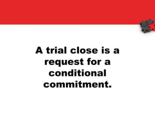 A trial close is a request for a conditional commitment. 