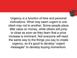 Urgency is a function of time and personal motivations. What may seem urgent to one client may not to another. Some people place little value on money, while others will jump to close as soon as they learn that a price increase is imminent. Not everyone will react the same way to the things you say to create urgency, so it’s good to develop “urgent messages” to develop buying momentum. 