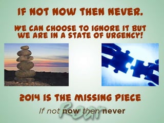 If not now then never.
We can choose to ignore it but
we are in a state of urgency!

2014 is the missing piece

 