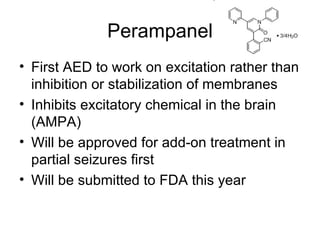 Perampanel First AED to work on excitation rather than inhibition or stabilization of membranes Inhibits excitatory chemical in the brain (AMPA) Will be approved for add-on treatment in partial seizures first Will be submitted to FDA this year 